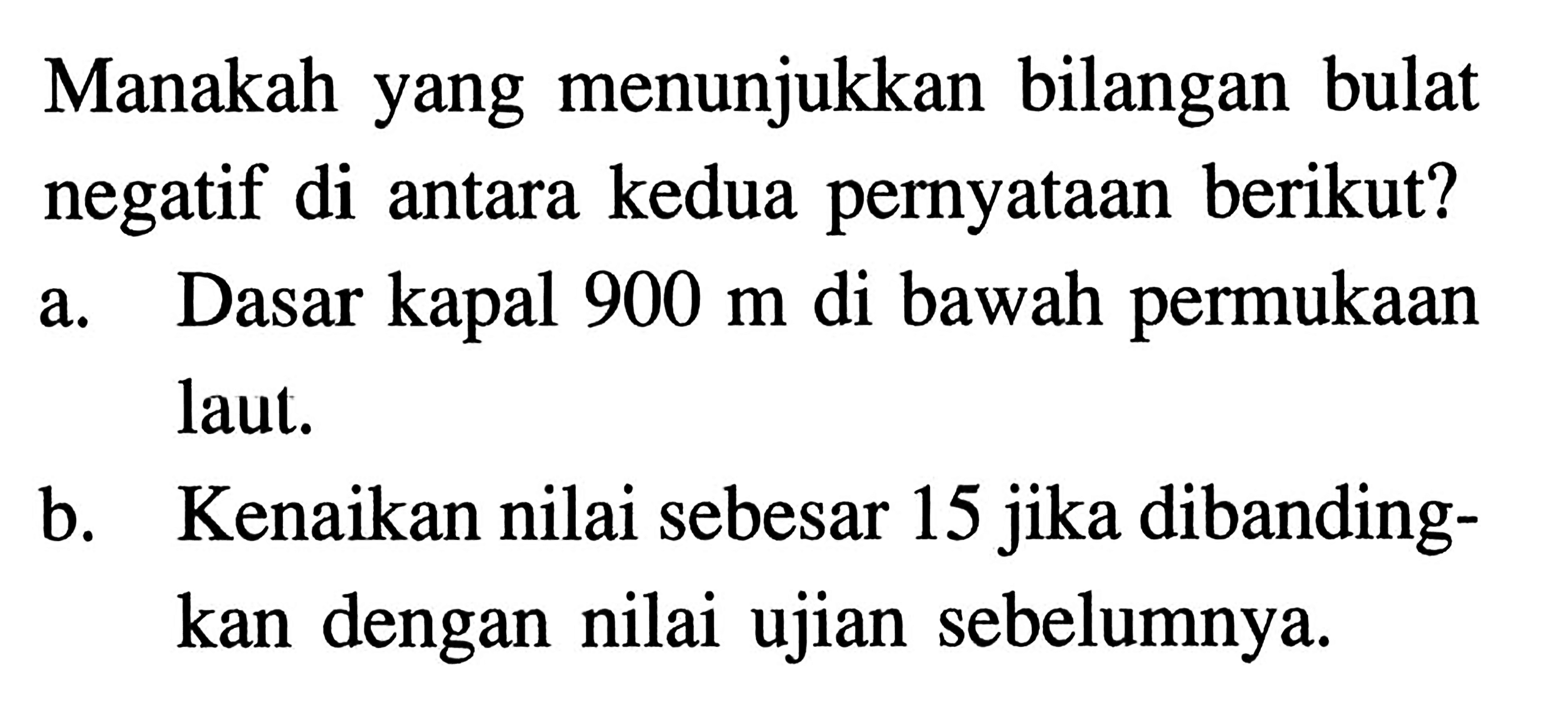 Manakah yang menunjukkan bilangan bulat negatif di antara kedua pernyataan berikut? a. Dasar kapal 900 m di bawah permukaan laut. b. Kenaikan nilai sebesar 15 jika dibandingkan dengan nilai ujian sebelumnya.