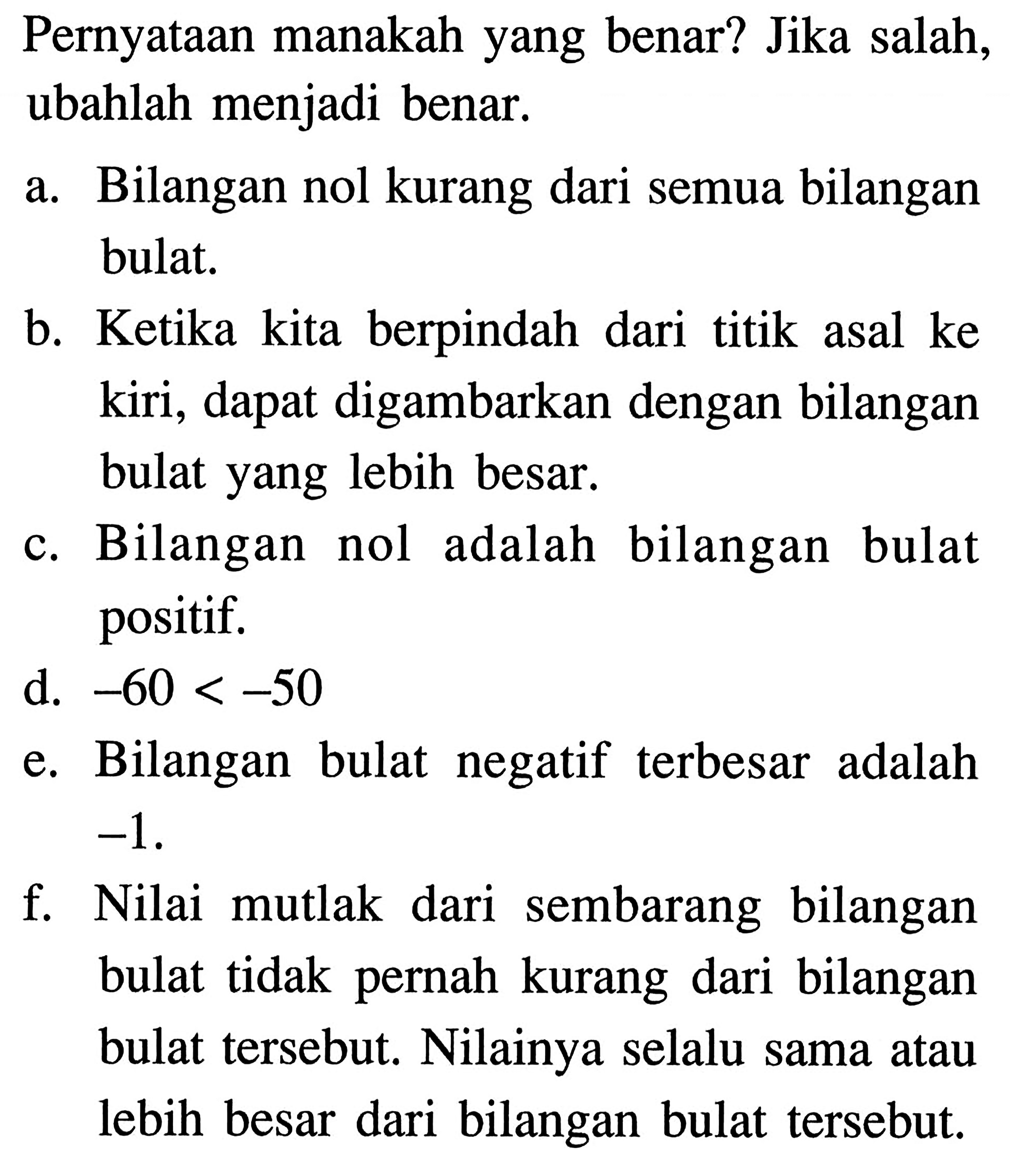 Pernyataan manakah yang benar? Jika salah, ubahlah menjadi benar. a. Bilangan nol kurang dari semua bilangan bulat. b. Ketika kita berpindah dari titik asal ke kiri, dapat digambarkan dengan bilangan bulat yang lebih besar. c. Bilangan nol adalah bilangan bulat positif. d. -60 < -50 e. Bilangan bulat negatif terbesar adalah -1 f. Nilai mutlak dari sembarang bilangan bulat tidak pernah kurang dari bilangan bulat tersebut. Nilainya selalu sama atau lebih besar dari bilangan bulat tersebut.