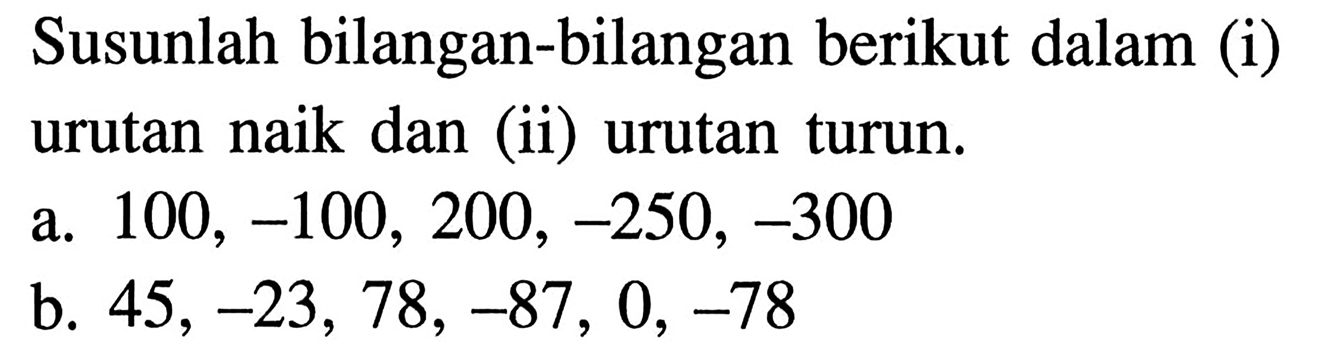 Susunlah bilangan-bilangan berikut dalam (i) urutan naik dan (ii) urutan turun. a. 100, -100, 200, -250, -300 b. 45, -23, 78, -87, 0, -78