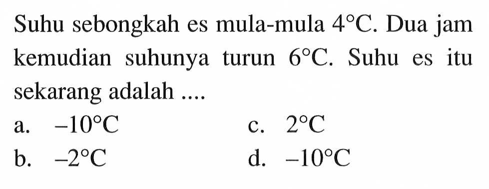 Suhu sebongkah es mula-mula 4 C. Dua jam kemudia suhunya turun 6 C. Suhu es itu sekarang adalah ... a. -10 C b. -2 C c. 2 C d. -10 C