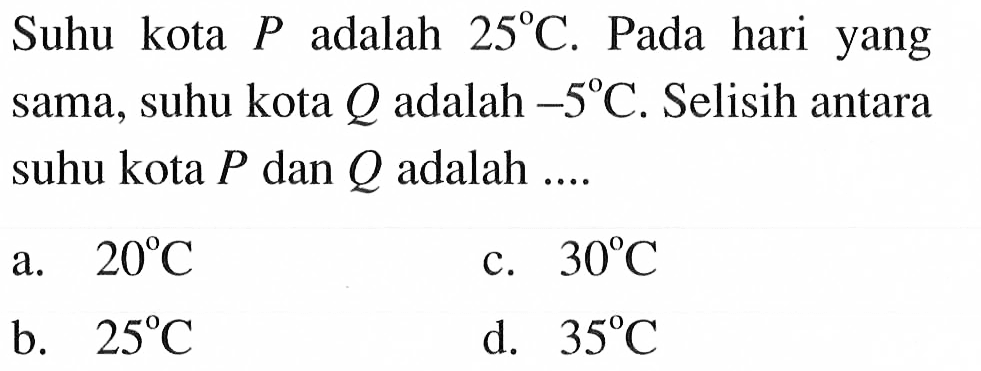 Suhu kota P adalah 25 C. Pada hari yang sama, suhu kota Q adalah -5 C. Selisih antara suhu kota P dan Q adalah a. 20 C c. 30 C b. 25 C d. 35 C