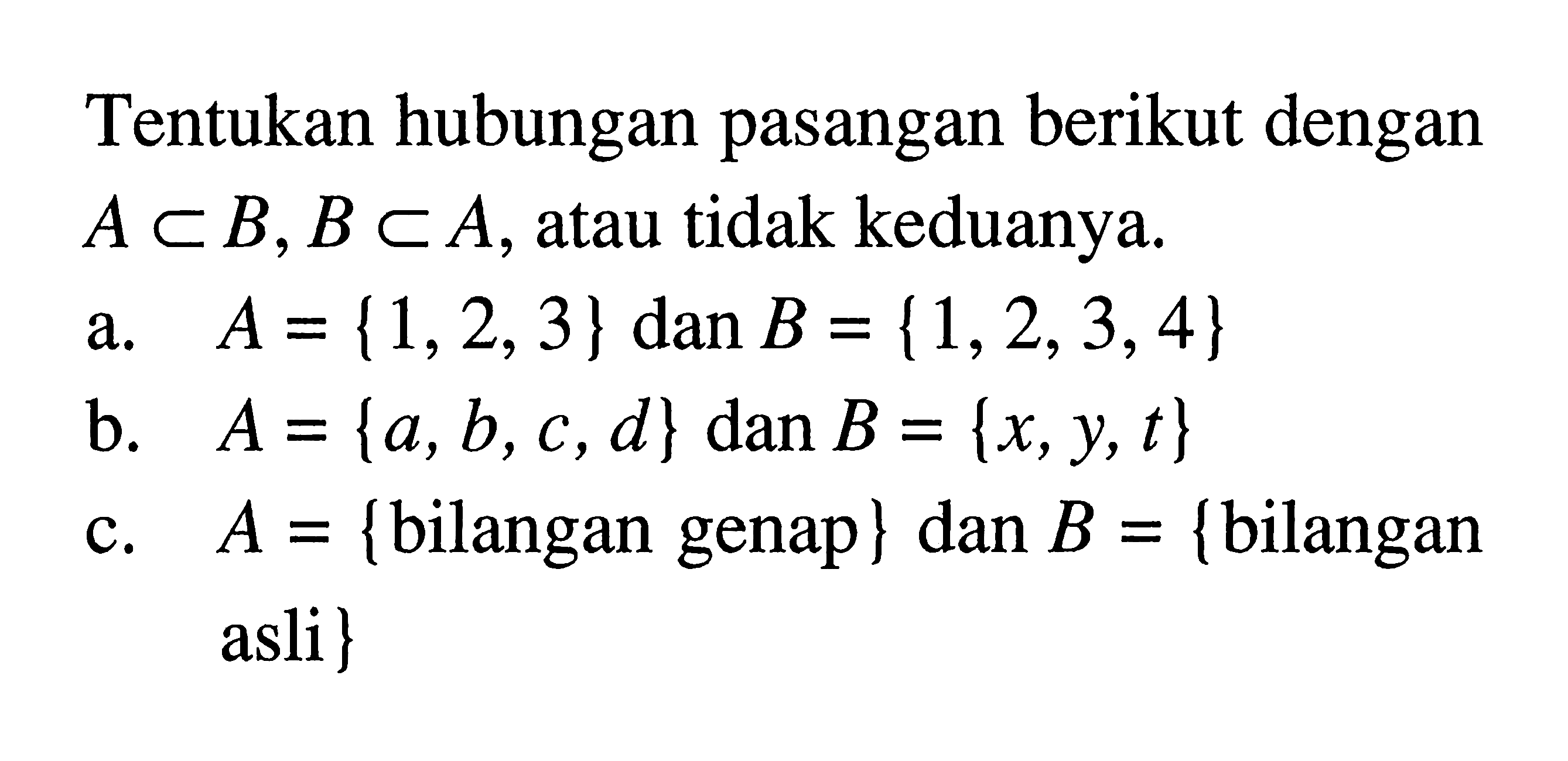 Tentukan hubungan pasangan berikut dengan A c B, B c A, atau tidak keduanya. a. A = {1, 2, 3} dan B = {1, 2, 3, 4} b. A = {a, b, c, d} dan B = {x, y, t} c. A = {bilangan genap} dan B = {bilangan asli }