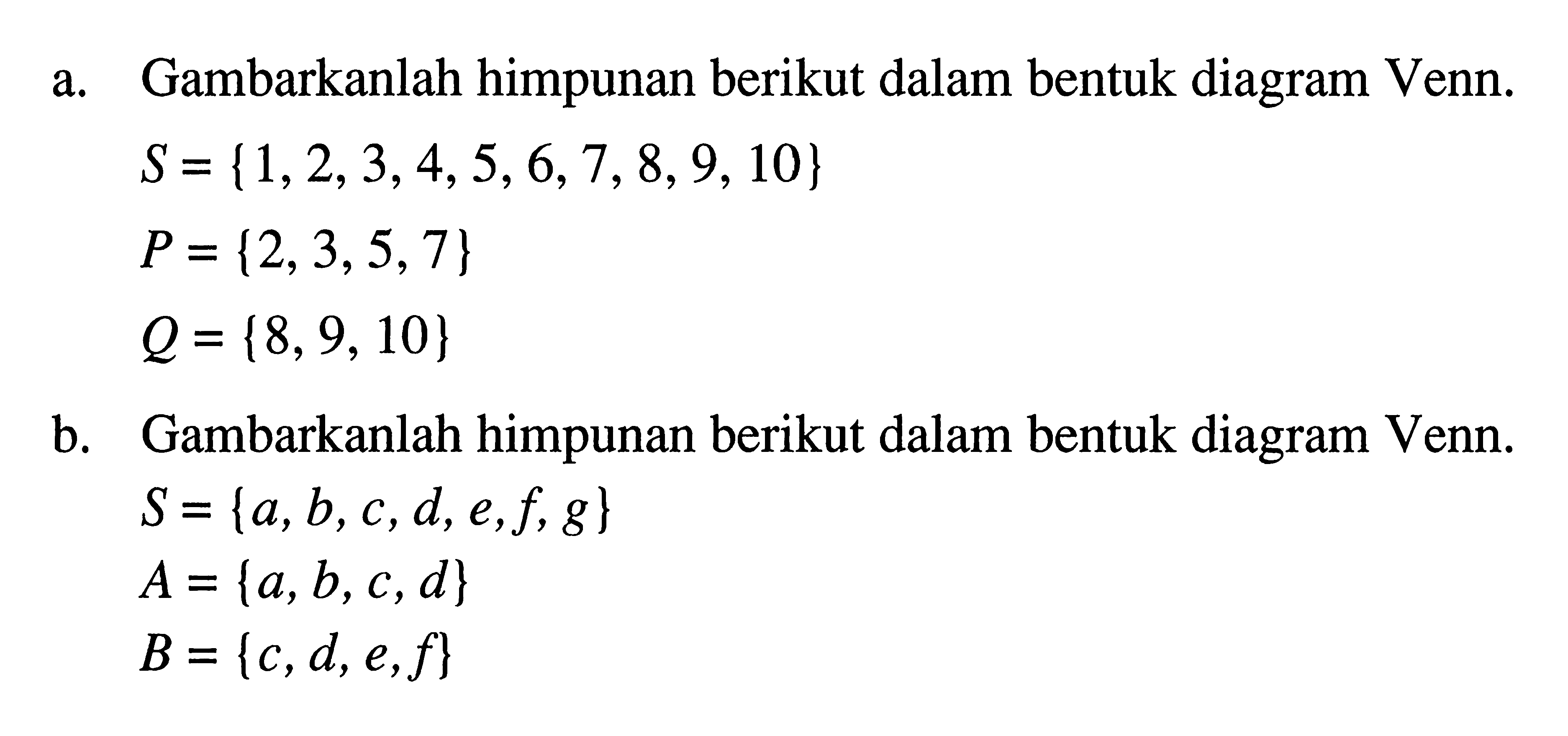 a. Gambarkanlah himpunan berikut dalam bentuk diagram Venn. S = {1,2,3,4,5,6,7,8,9,10} P = {2,3,5,7} Q = {8, 9, 10} b. Gambarkanlah himpunan berikut dalam bentuk diagram Venn. S = {a,b,c,d,e,f,g} A = {a,b,c,d} B = {c,d,e,f}