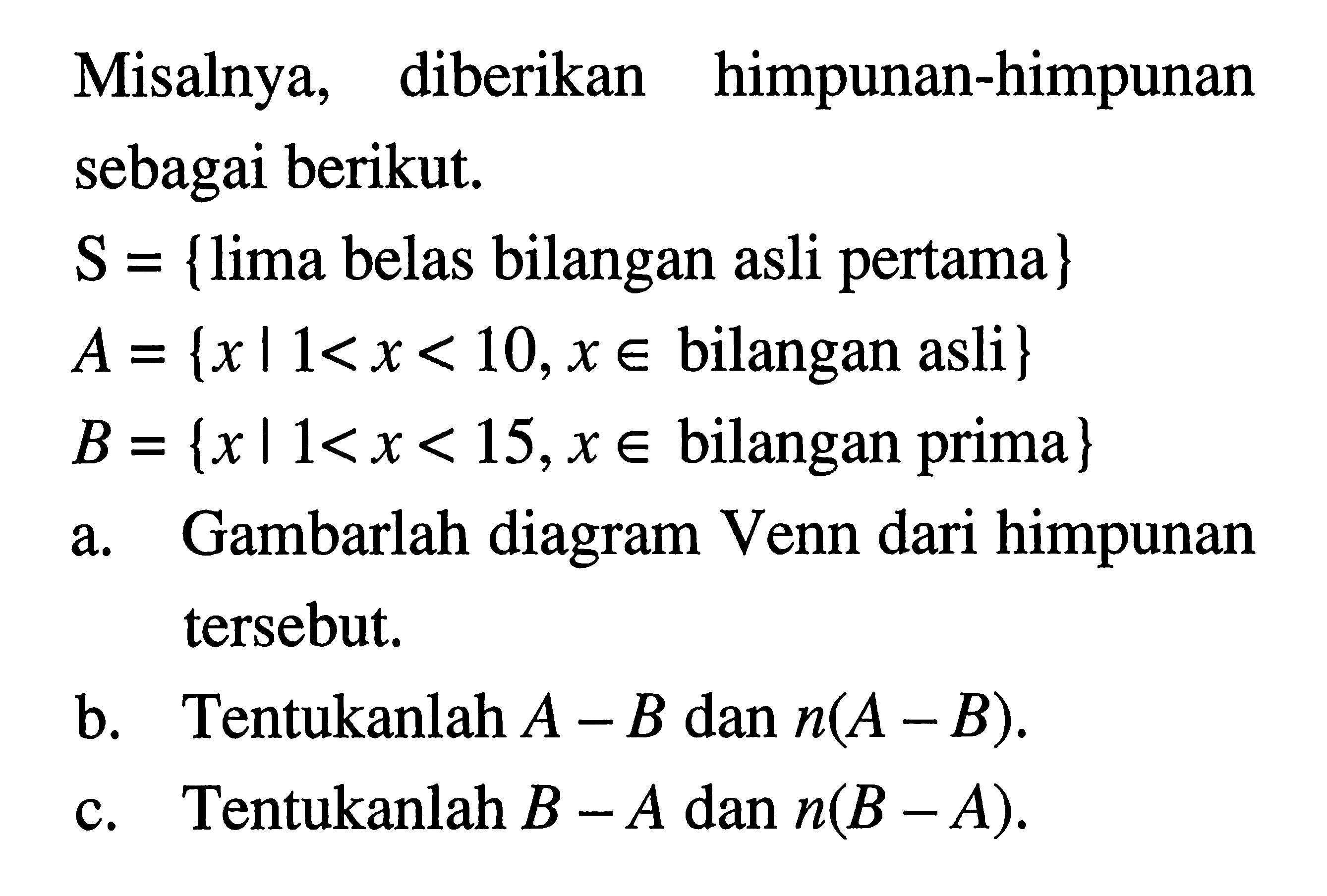 Misalnya, diberikan himpunan-himpunan sebagai berikut. S = {lima belas bilangan asli pertama} A= {xl1<x < 10,x € bilangan asli} B = {x|1<x < 15,x € bilangan prima}. a.Gambarlah diagram Venn dari himpunan tersebut. b.Tentukanlah A - B dan n(A - B). c. Tentukanlah B - A dan n(B -A).