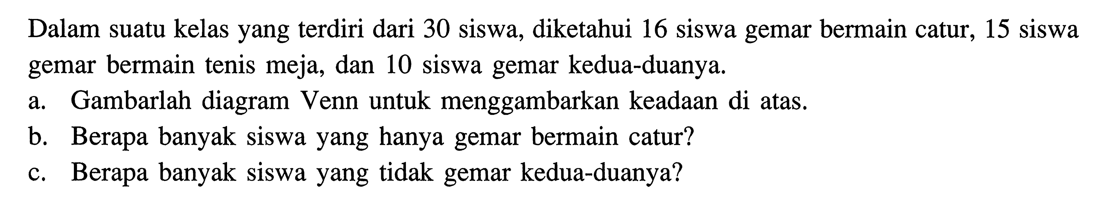 Dalam suatu kelas yang terdiri dari 30 siswa, diketahui 16 siswa gemar bermain catur, 15 siswa gemar bermain tenis meja, dan 10 siswa gemar kedua-duanya a. Gambarlah diagram Venn untuk menggambarkan keadaan di atas. b. Berapa banyak Siswa yang hanya gemar bermain catur? c. Berapa banyak Siswa yang tidak gemar kedua-duanya?