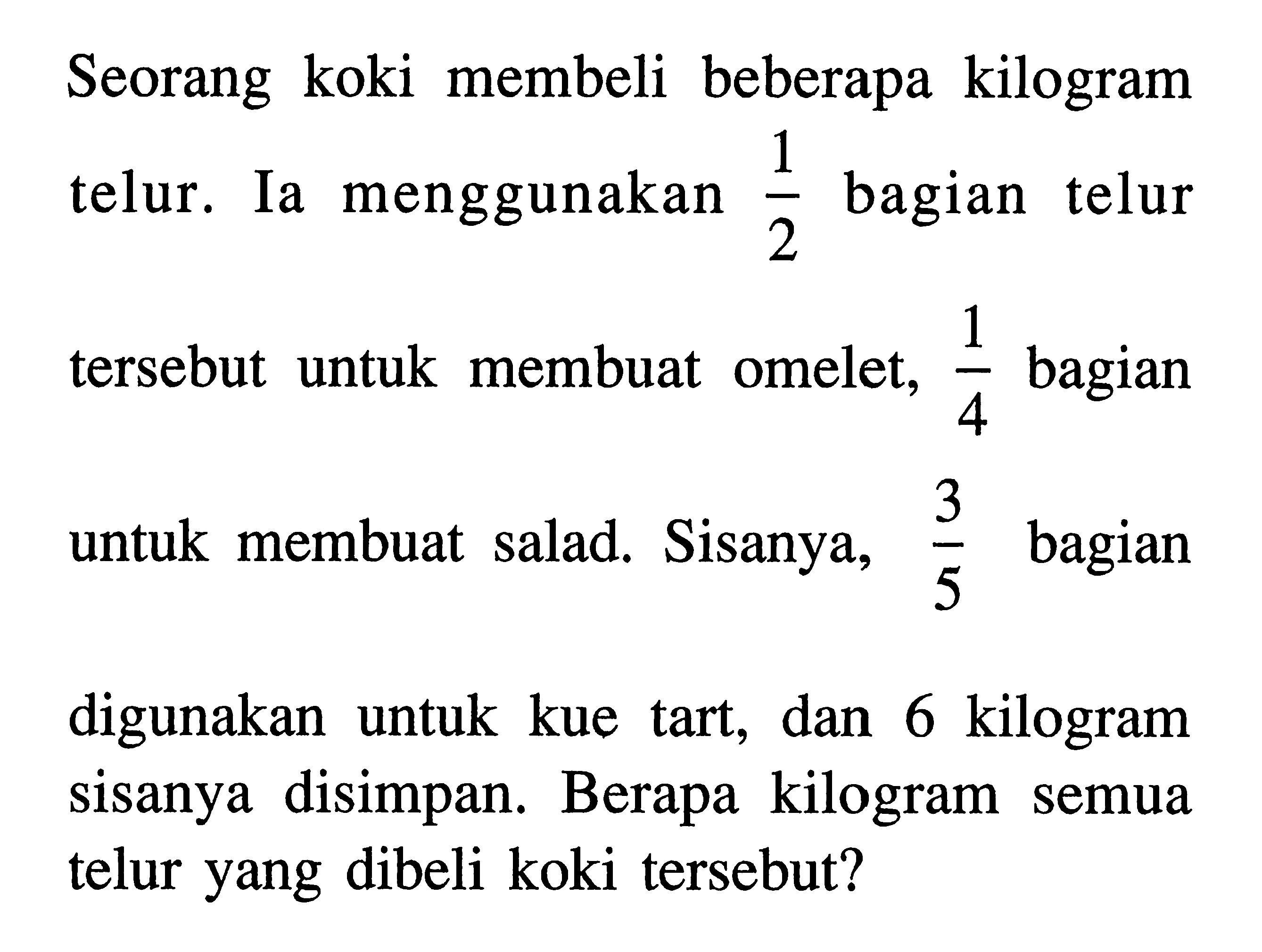 b Seorang koki membeli 2 telur. Ia menggunakan bagian telur 1/2 bagian telur tersebut untuk membuat omelet, 1/4 bagian untuk membuat salad. Sisanya, 3/5 bagian digunakan kilogram untuk kue  tart, dan 6 kilogram sisanya disimpan. Berapa kilogram semua telur yang dibeli koki tersebut?