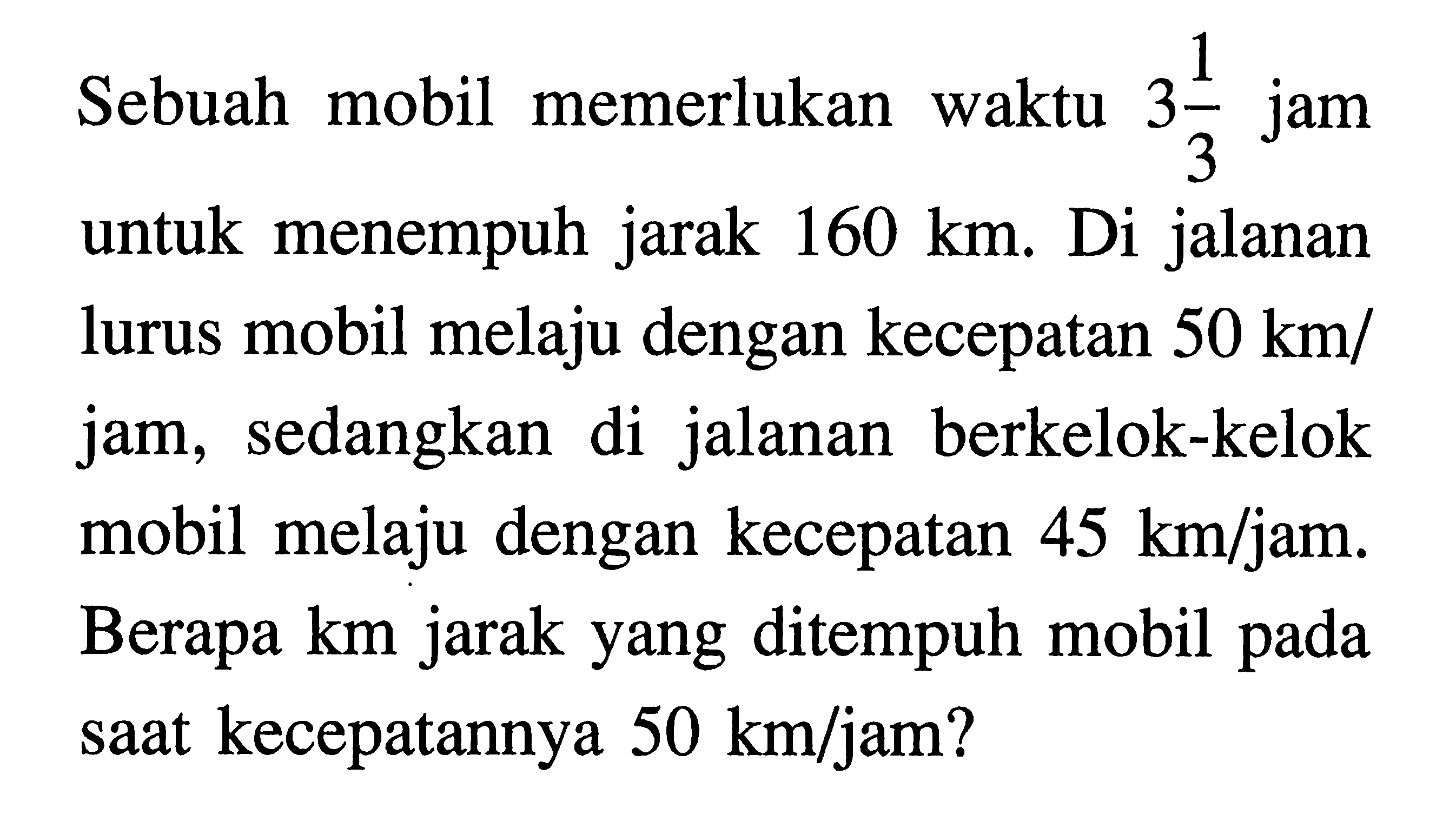 Sebuah mobil memerlukan waktu 3 1/3 jam untuk menempuh jarak 160 km. Di jalanan lurus mobil melaju dengan kecepatan 50 km/jam, sedangkan di jalanan berkelok-kelok mobil melaju dengan kecepatan 45 km/jam. Berapa km jarak yang ditempuh mobil pada saat kecepatannya 50 km/jam?