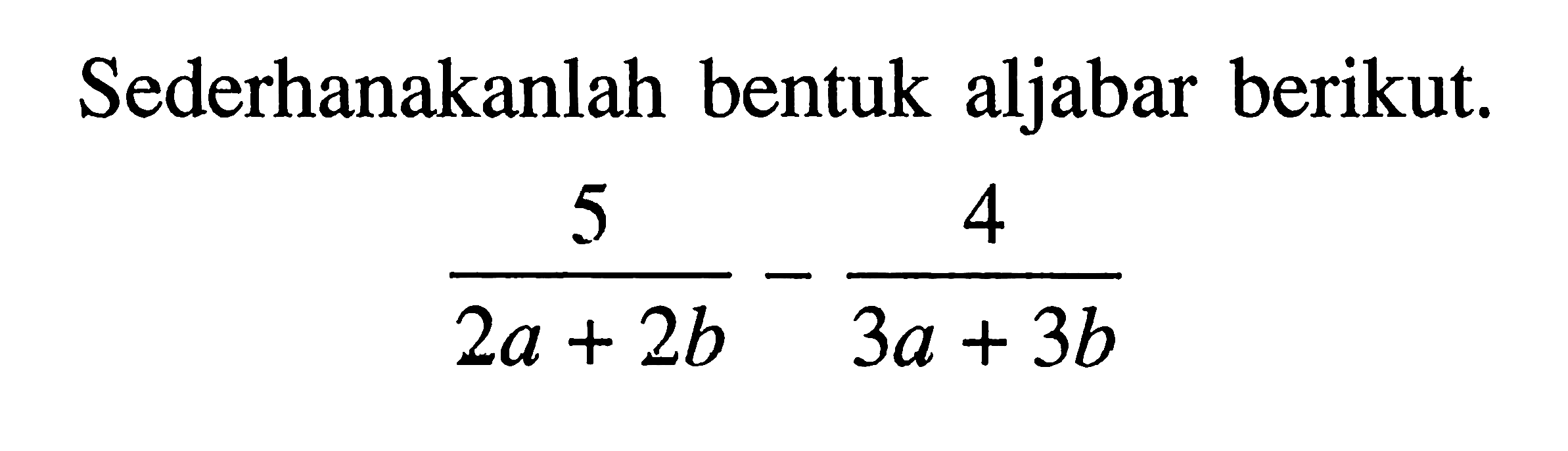 Sederhanakanlah bentuk aljabar berikut. 5/(2a + 2b) -4/(3a + 3b)