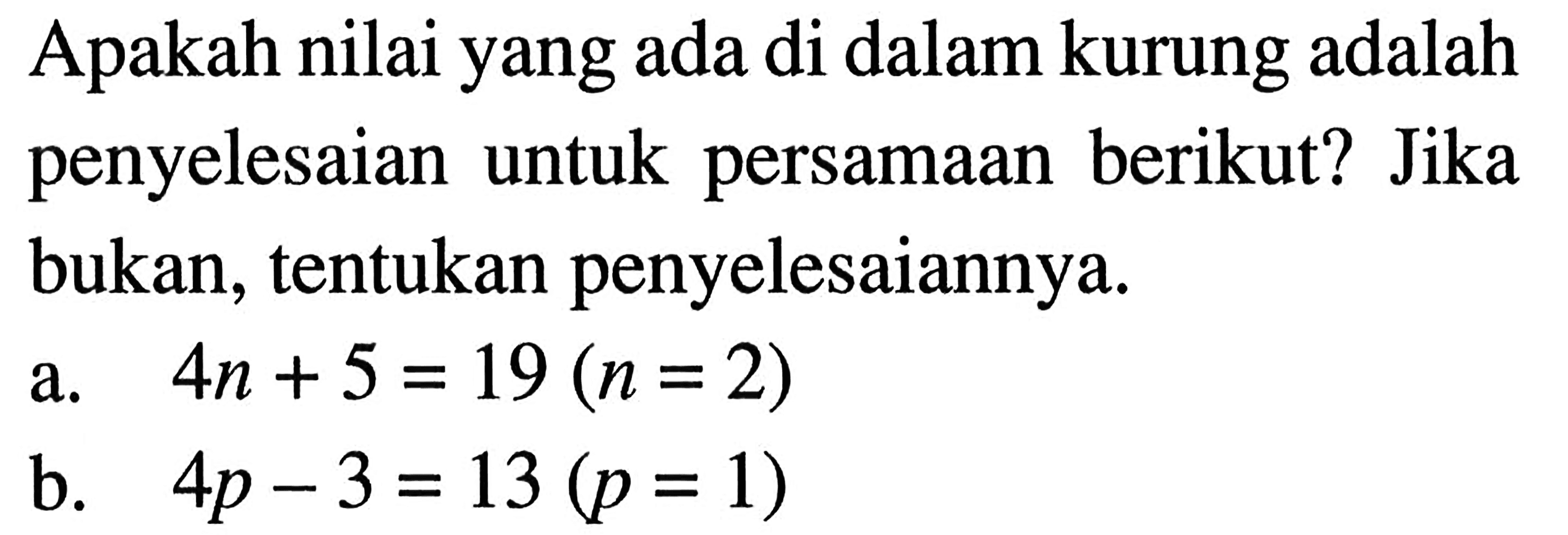 Apakah nilai yang ada di dalam kurung adalah penyelesaian untuk persamaan berikut? Jika bukan, tentukan penyelesaiannya. a. 4n + 5 = 19 (n = 2) b. 4p - 3 = 13 (p = 1)