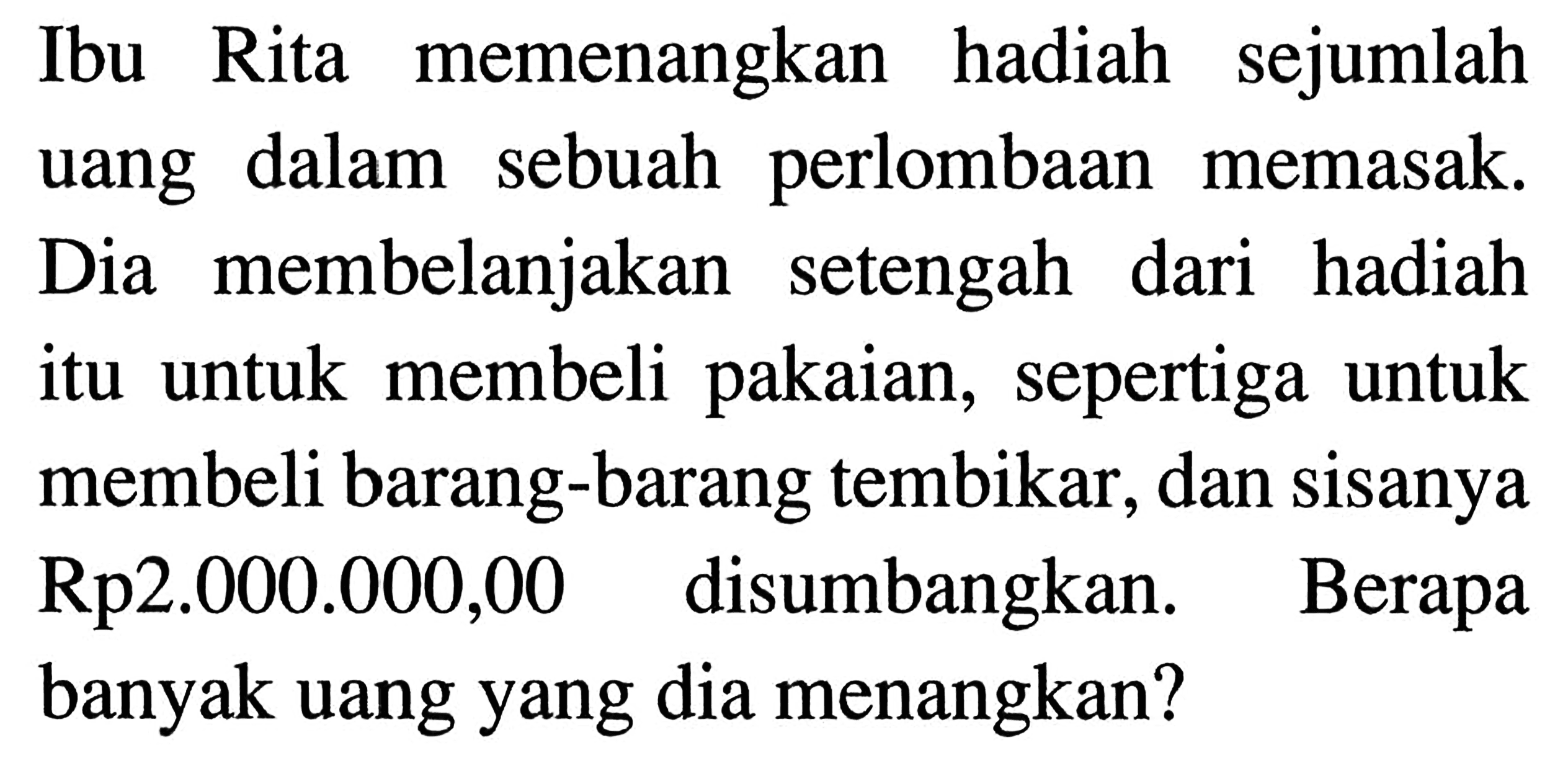 Ibu Rita memenangkan hadiah sejumlah uang dalam sebuah perlombaan dalam memasak. Dia membelanjakan setengah dari hadiah itu untuk membeli pakaian,  sepertiga untuk 9 membeli barang-barang tembikar, dan sisanya Rp2.000.000,00 disumbangkan. Berapa banyak uang yang dia menangkan?