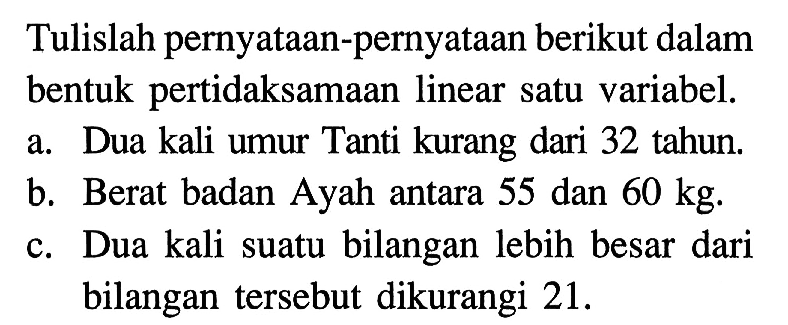 Tulislah pernyataan-pernyataan berikut dalam bentuk pertidaksamaan linear satu variabel. a. Dua kali umur Tanti kurang dari 32 tahun b. Berat badan Ayah antara 55 dan 60 kg c. Dua kali suatu bilangan lebih besar dari bilangan tersebut dikurangi 21.