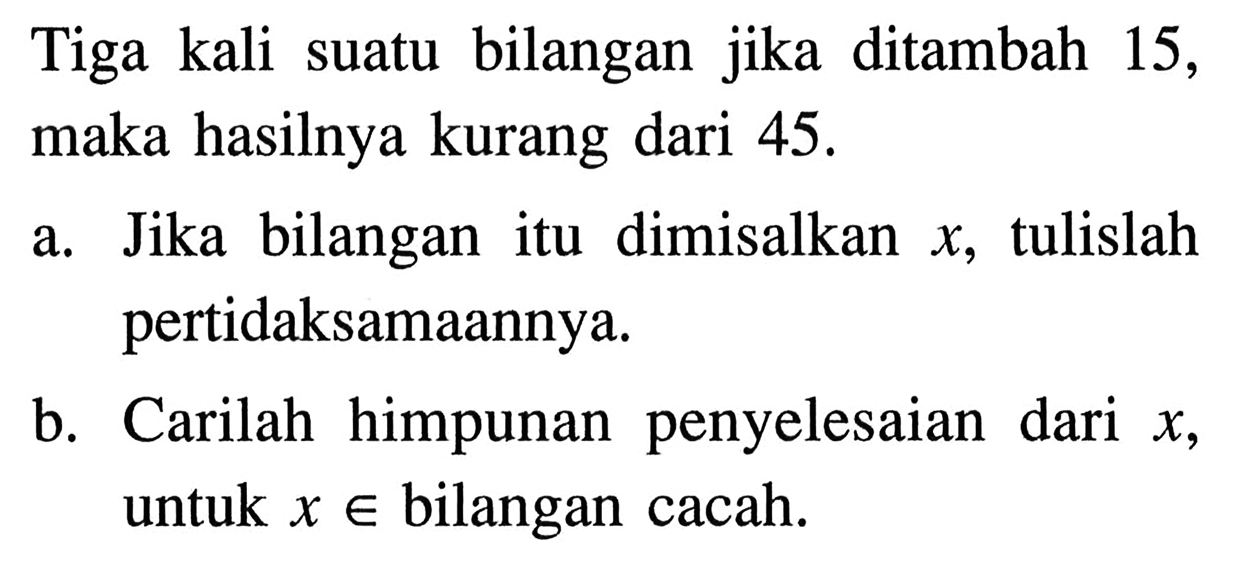 Tiga kali suatu bilangan jika ditambah 15, maka hasilnya kurang dari 45. a. Jika bilangan itu dimisalkan x, tulislah pertidaksamaannya. b. Carilah himpunan penyelesaian dari x, untuk x e bilangan cacah.