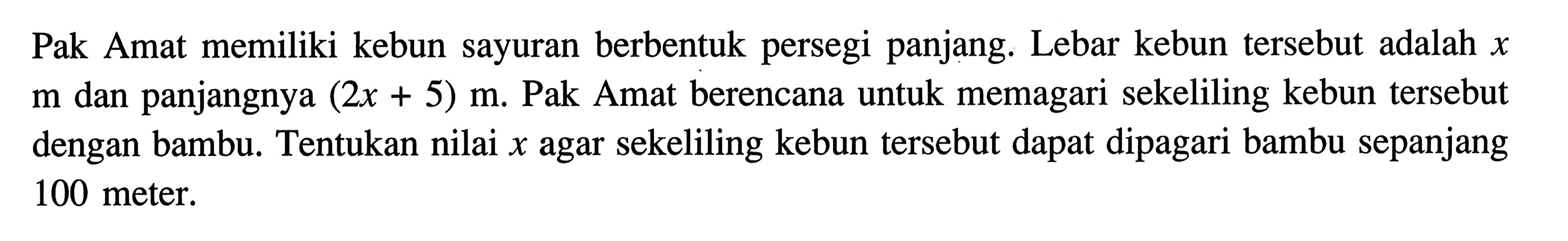 Pak Amat memiliki kebun sayuran berbentuk persegi panjang. Lebar kebun tersebut adalah x m dan panjangnya (2x + 5) m. Pak Amat berencana untuk memagari sekeliling kebun tersebut dengan bambu. Tentukan nilai x agar sekeliling kebun tersebut dapat dipagari bambu sepanjang 100 meter.