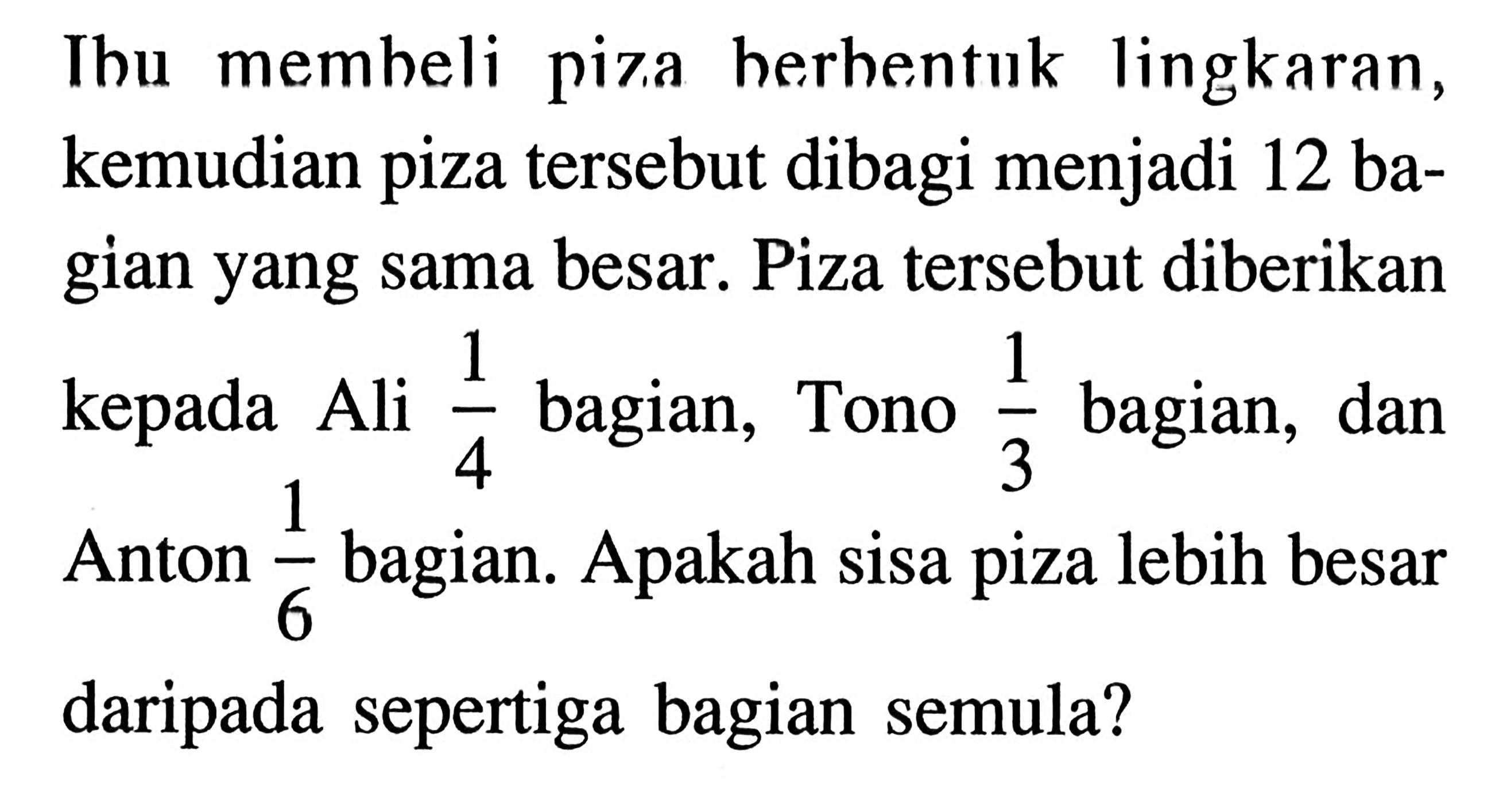 Ibu membeli piza berbentuk lingkaran, kemudian piza tersebut dibagi menjadi 12 bagian yang sama besar. Piza tersebut diberikan kepada Ali 1/4 bagian, Tono 1/3 bagian, dan Anton 1/6 bagian. Apakah sisa piza lebih besar daripada sepertiga bagian semula?