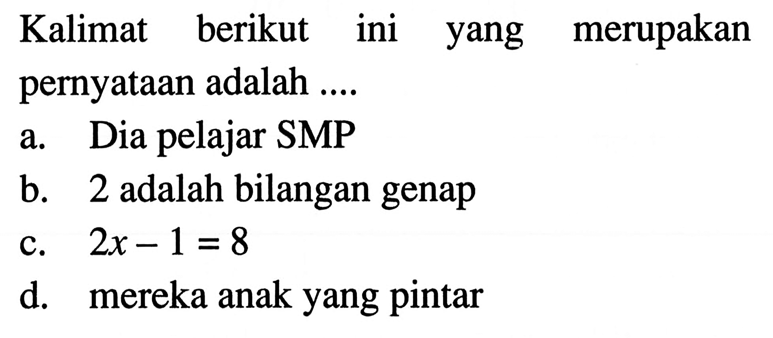 Kalimat berikut ini yang merupakan pernyataan adalah .... a. Dia pelajar SMP b. 2 adalah bilangan genap c. 2x - 1 = 8 d. mereka anak yang pintar