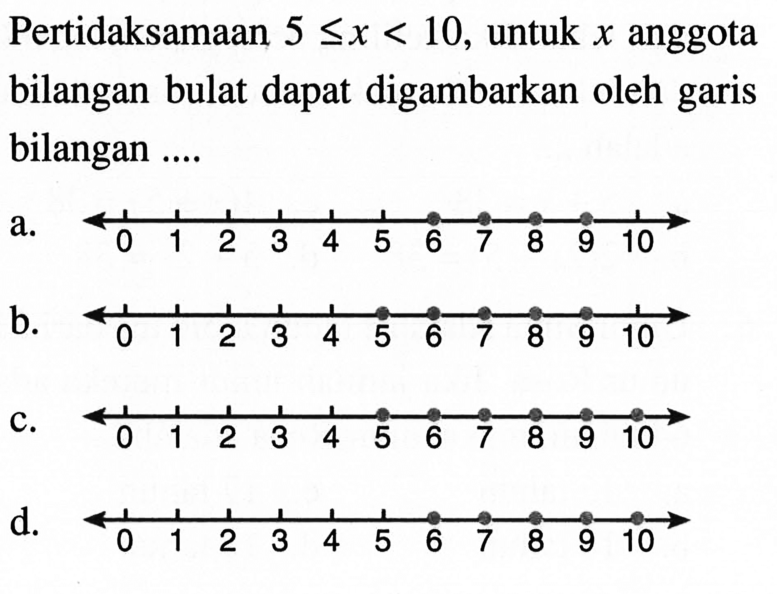 Pertidaksamaan 5 <= x < 10, untuk x anggota bilangan bulat dapat digambarkan oleh garis bilangan... a. 0 1 2 3 4 5 6 7 8 9 10 b. 0 1 2 3 4 5 6 7 8 9 10 c. 0 1 2 3 4 5 6 7 8 9 10 d. 0 1 2 3 4 5 6 7 8 9 10