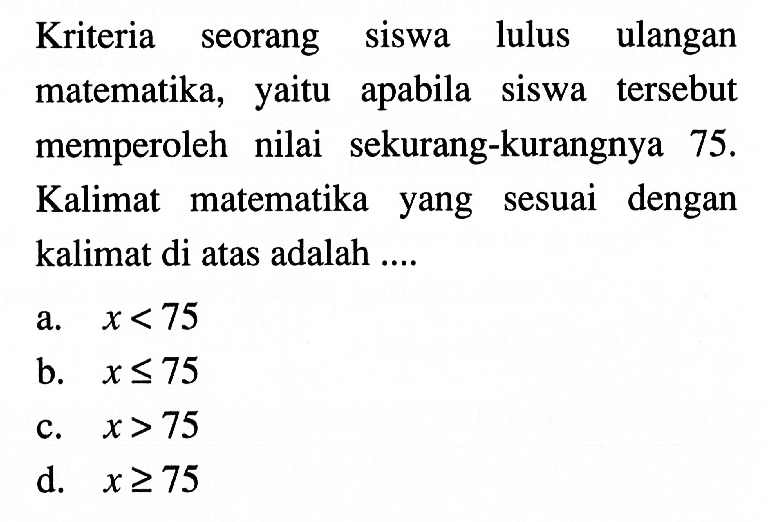 Kriteria seorang siswa lulus ulanganmatematika, yaitu apabila siswa tersebut memperoleh nilai sekurang-kurangnya 75. Kalimat matematika yang sesuai dengan kalimat di atas adalah .... a. x <75 b. x <= 75 c. x > 75 d. x >= 75