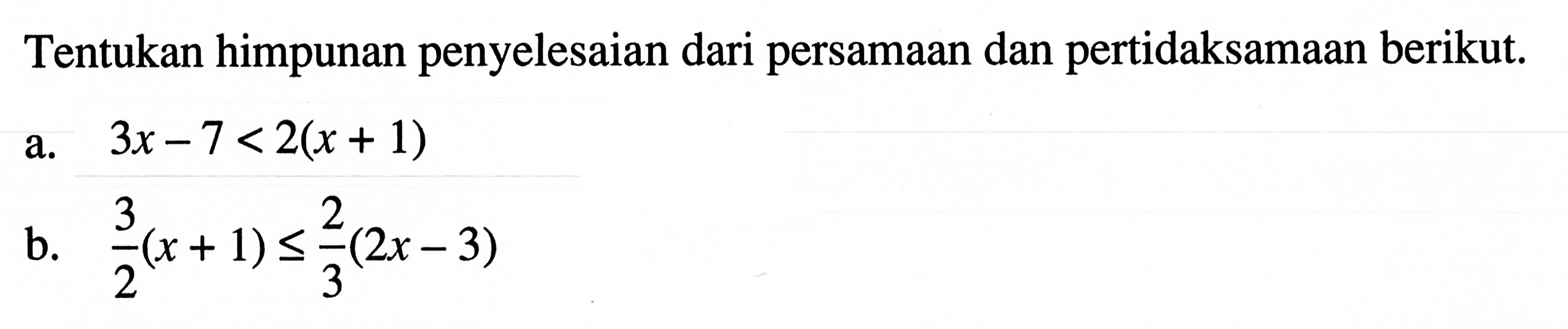 Tentukan himpunan penyelesaian dari persamaan dan pertidaksamaan berikut. a. 3x - 7 < 2(x + 1) b. 3/2(x + 1) <= 2/3(2x - 3)