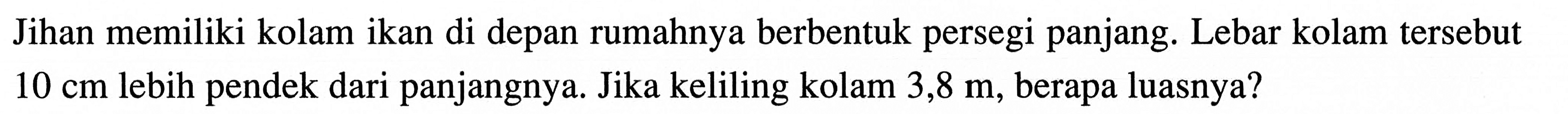 Jihan memiliki kolam ikan di depan rumahnya berbentuk persegi panjang: Lebar kolam tersebut 10 cm lebih pendek dari panjangnya. Jika keliling kolam 3,8 berapa luasnya?