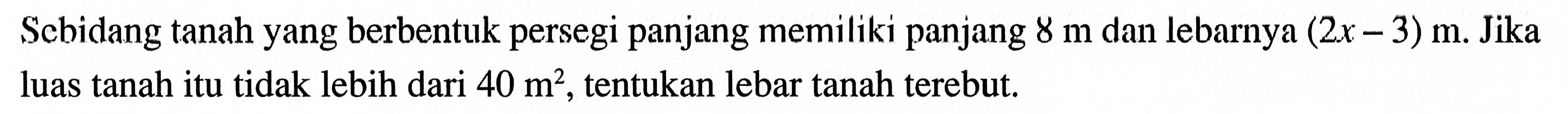 Sebidang tanah yang berbentuk persegi panjang memiliki panjang 8 m dan lebarnya (2x - 3) m. Jika luas tanah itu tidak lebih dari 40 m^2, tentukan lebar tanah terebut.
