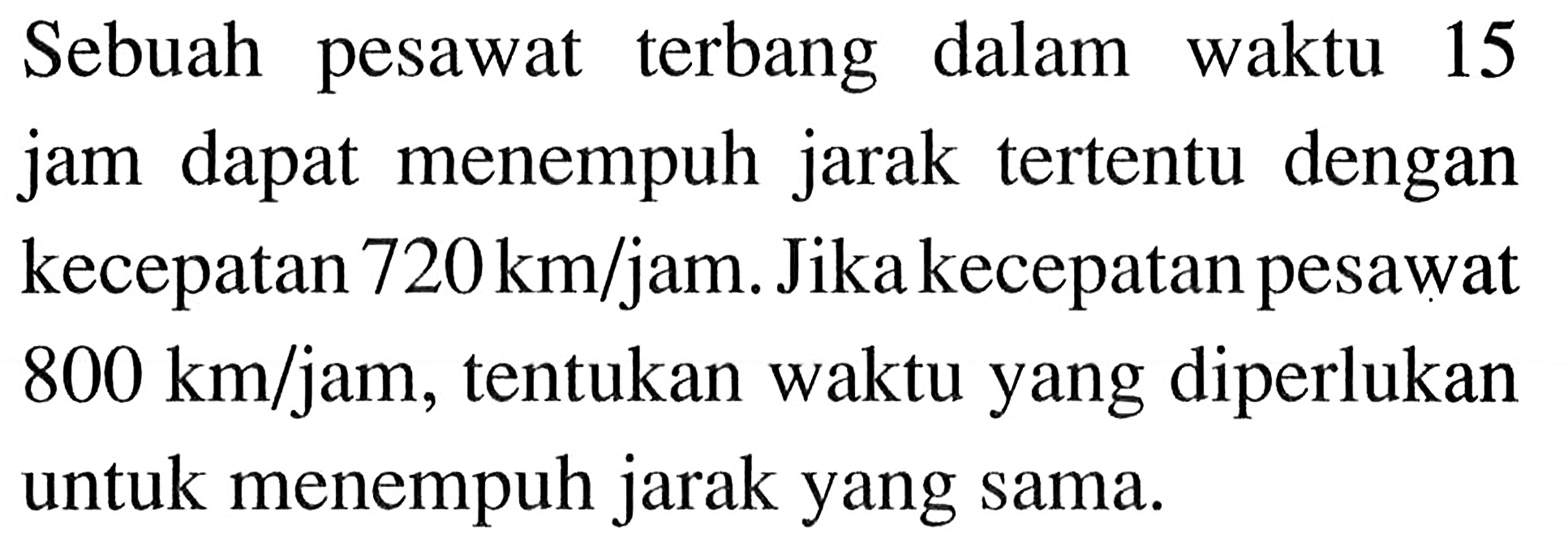 Sebuah pesawat terbang dalam waktu 15 jam dapat menempuh jarak tertentu dengan kecepatan 720 km/jam. Jika kecepatan pesawat 800 km/jam, tentukan waktu yang diperlukan untuk menempuh jarak yang sama.