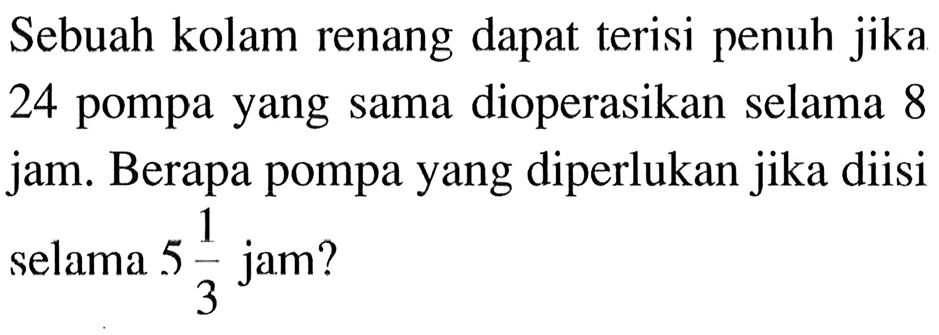 Sebuah kolam renang dapat terisi penuh jika 24 pompa yang sama dioperasikan selama 8 jam. Berapa pompa yang diperlukan jika diisi selama 5 1/3 jam?
