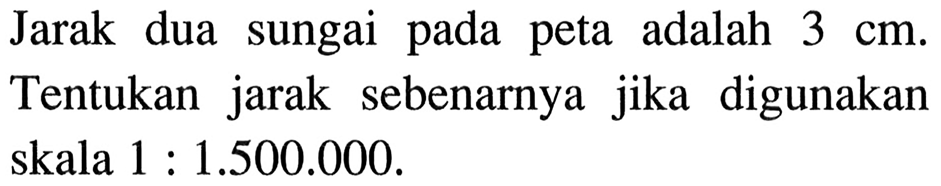 Jarak dua sungai pada peta adalah 3 cm. Tentukan jarak sebenarnya jika digunakan skala 1:1.500.000.