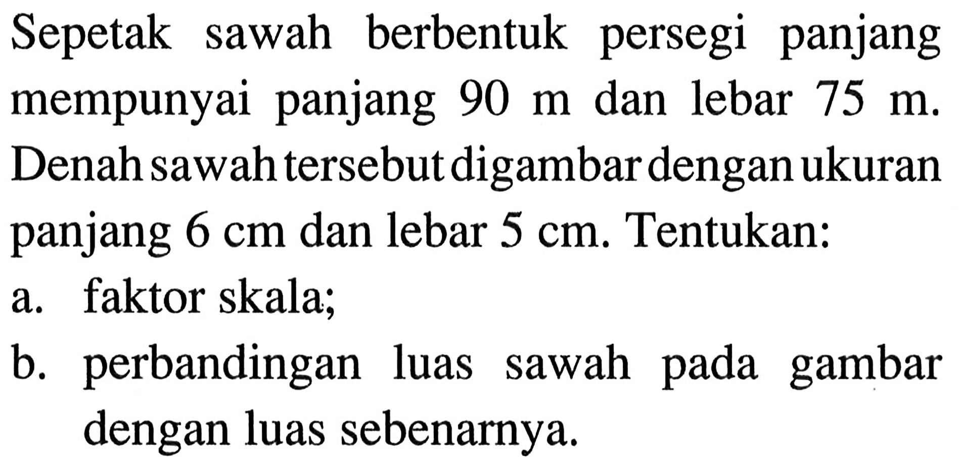 Sepetak sawah berbentuk persegi panjang mempunyai panjang 90 m dan lebar 75 m. Denah sawah tersebut digambar dengan ukuran panjang 6 cm dan lebar 5 cm. Tentukan:a. faktor skala;b. perbandingan luas sawah pada gambar dengan luas sebenarnya.