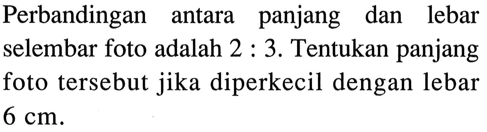 Perbandingan antara panjang dan lebar selembar foto adalah 2:3. Tentukan panjang foto tersebut jika diperkecil dengan lebar 6 cm.