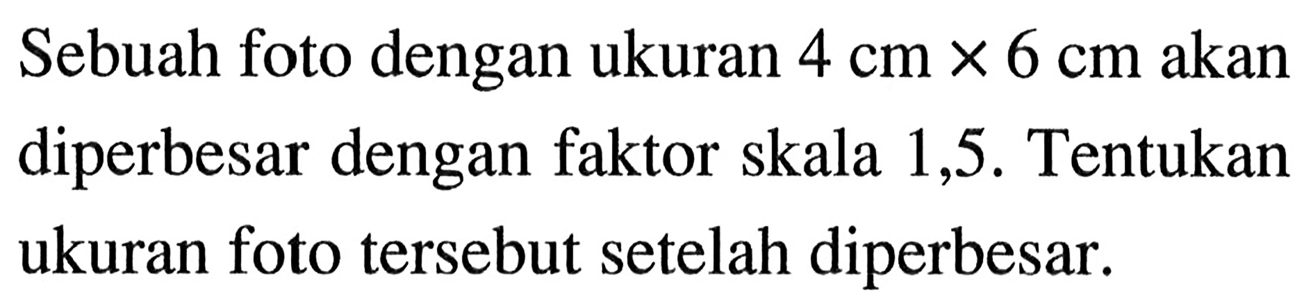 Sebuah foto dengan ukuran 4 cm x 6 cm akan diperbesar dengan faktor skala 1,5. Tentukan ukuran foto tersebut setelah diperbesar.