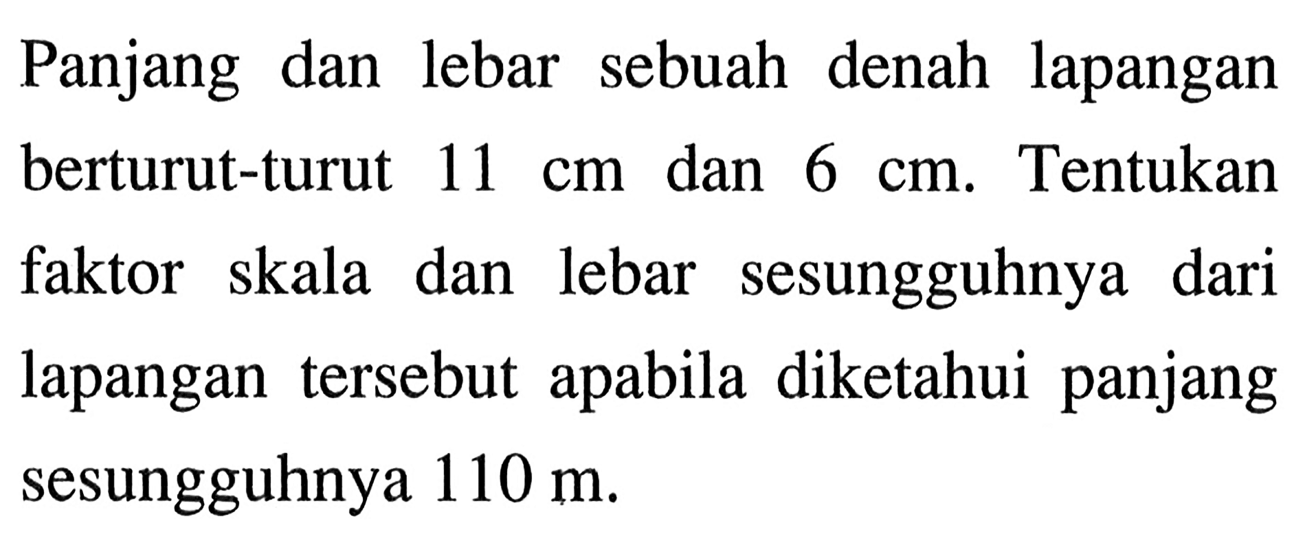 Panjang dan lebar sebuah denah lapangan berturut-turut 11 cm dan 6 cm. Tentukan faktor skala dan lebar sesungguhnya dari lapangan tersebut apabila diketahui panjang sesungguhnya 110 m.