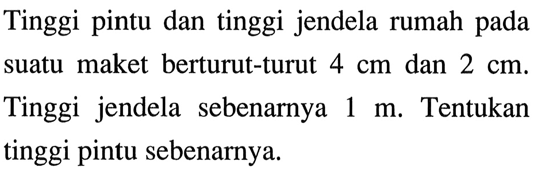Tinggi pintu dan tinggi jendela rumah pada suatu maket berturut-turut 4 cm dan 2 cm. Tinggi jendela sebenarnya 1 m. Tentukan tinggi pintu sebenarnya.