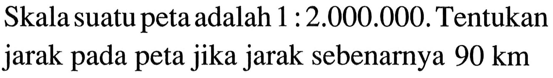 Skala suatu peta adalah 1: 2.000 .000. Tentukan jarak pada peta jika jarak sebenarnya 90 km