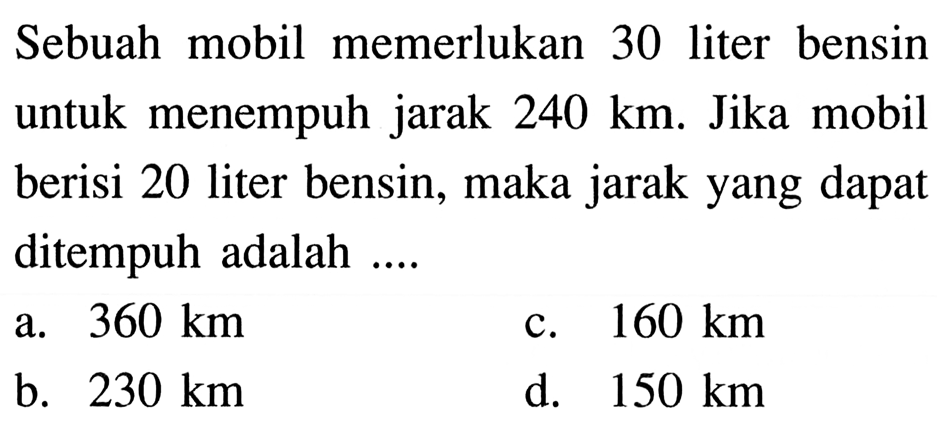 Sebuah mobil memerlukan 30 liter bensin untuk menempuh jarak 240 km . Jika mobil berisi 20 liter bensin, maka jarakyang dapat ditempuh adalah ....