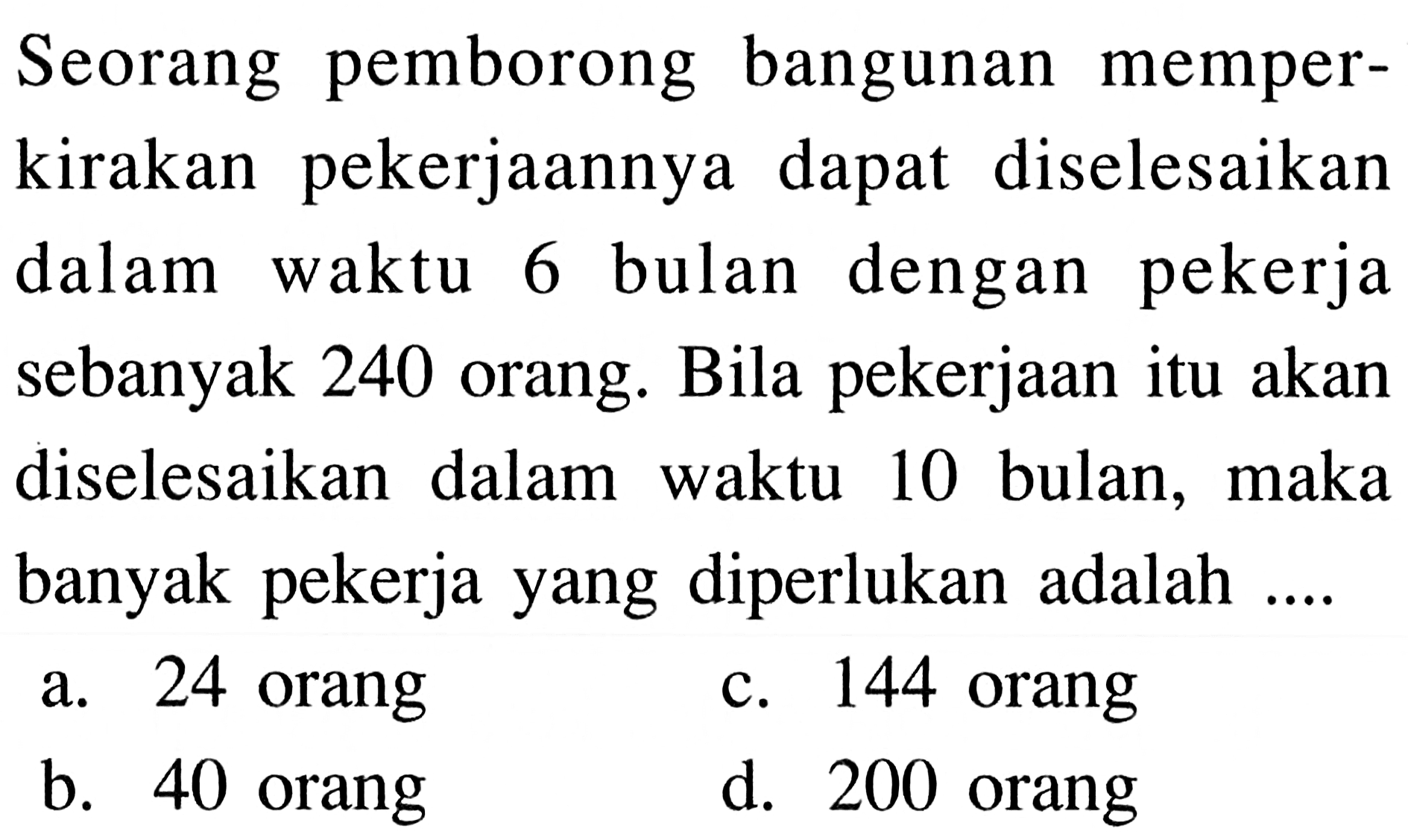 Seorang pemborong bangunan memperkirakan pekerjaannya dapat diselesaikan dalam waktu 6 bulan dengan pekerja sebanyak 240 orang. Bila pekerjaan itu akan diselesaikan dalam waktu 10 bulan, maka banyak pekerja yang diperlukan adalah ....
