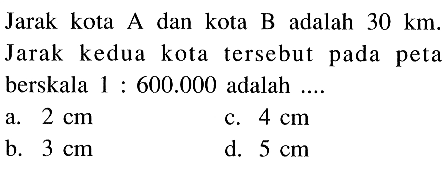 Jarak kota A dan kota B adalah  30 km . Jarak kedua kota tersebut pada peta berskala 1:600.000  adalah ....