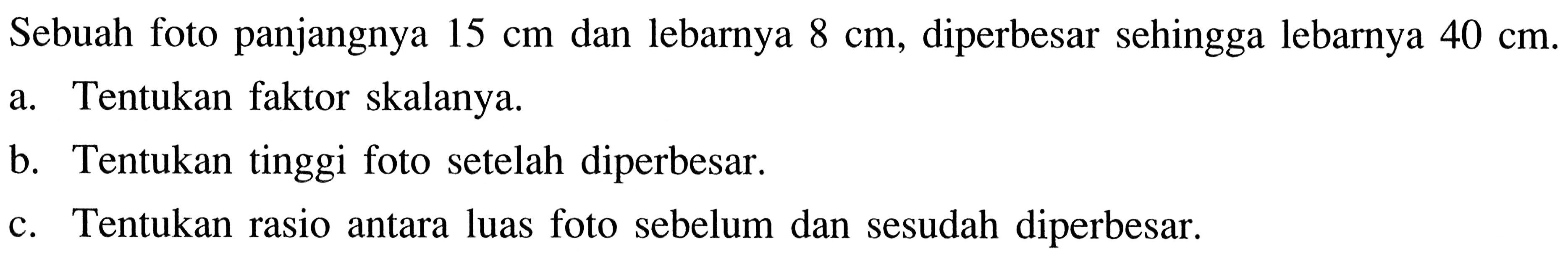 Sebuah foto panjangnya 15cm dan lebarnya 8cm, diperbesar sehingga lebarnya 40cm.a. Tentukan faktor skalanya.b. Tentukan tinggi foto setelah diperbesar.c. Tentukan rasio antara luas foto sebelum dan sesudah diperbesar.