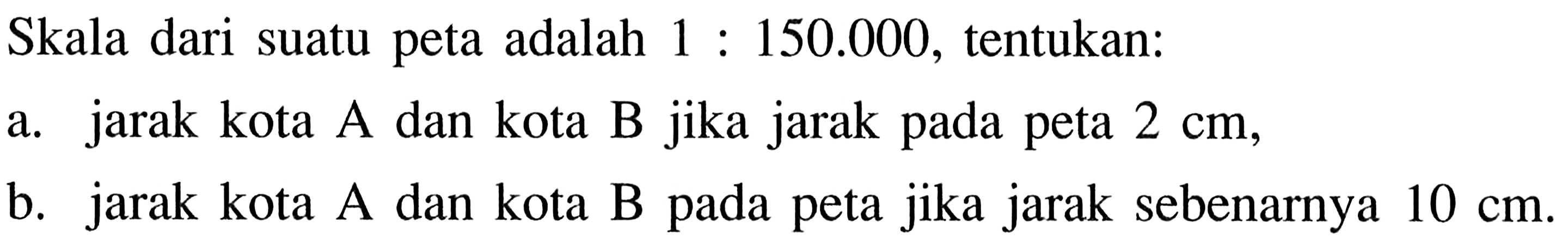 Skala dari suatu peta adalah  1: 150.000 , tentukan:a. jarak kota  A  dan kota  B  jika jarak pada peta  2 cm ,b. jarak kota A dan kota B pada peta jika jarak sebenarnya  10 cm .