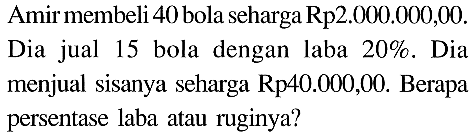 Amir membeli 40 bola seharga Rp2.000.000,00. Dia jual 15 bola dengan laba 20%. Dia menjual sisanya seharga Rp40.000,00. Berapa persentase laba atau ruginya?