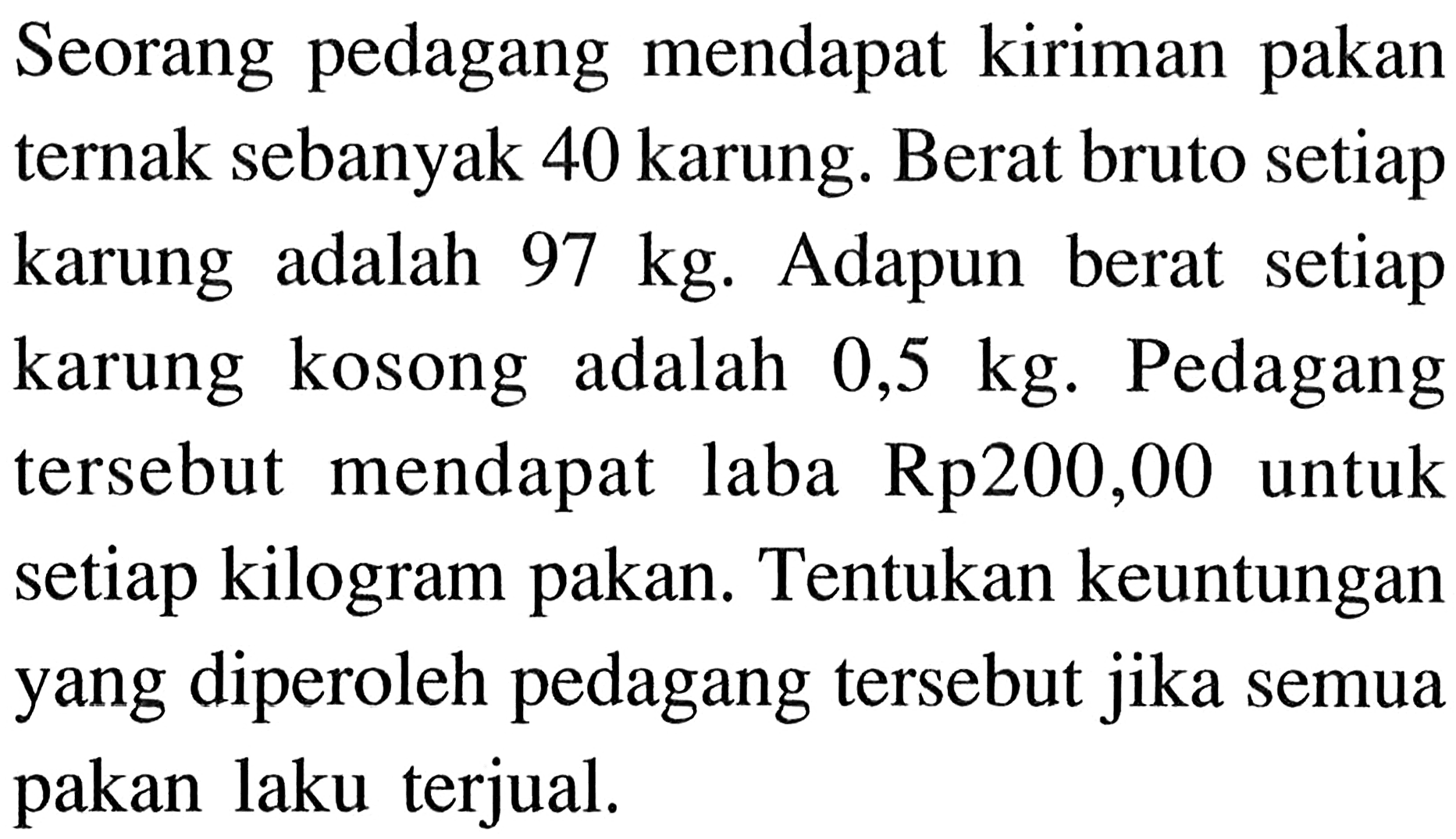 Seorang pedagang mendapat kiriman pakan ternak sebanyak 40 karung. Berat bruto setiap karung adalah  97 kg. Adapun berat setiap karung kosong adalah  0,5 kg. Pedagang tersebut mendapat laba Rp200,00 untuk setiap kilogram pakan. Tentukan keuntungan yang diperoleh pedagang tersebut jika semua pakan laku terjual.