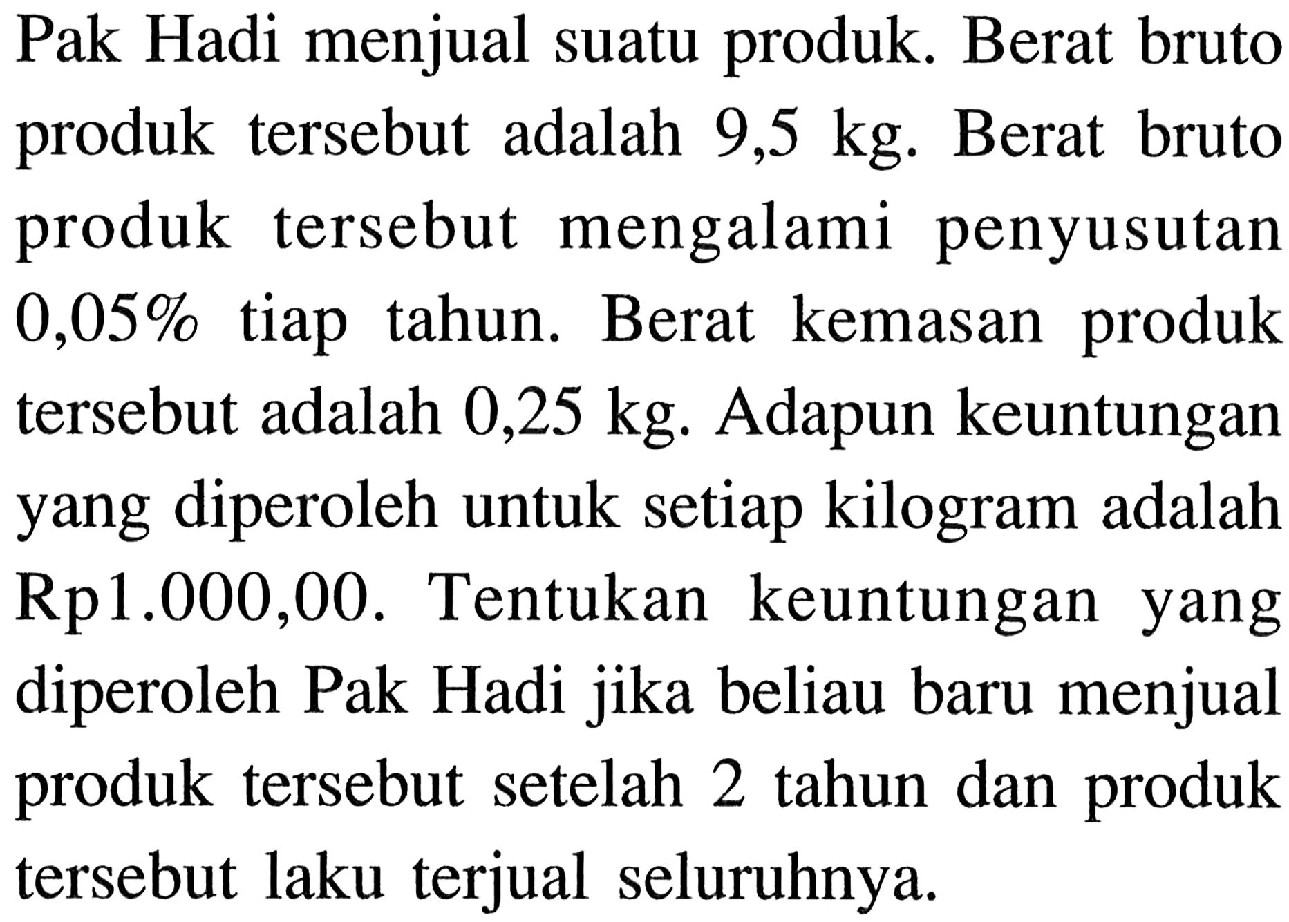 Pak Hadi menjual suatu produk. Berat bruto produk tersebut adalah 9,5 kg. Berat bruto produk tersebut mengalami penyusutan 0,05% tiap tahun. Berat kemasan produk tersebut adalah 0,25 kg. Adapun keuntungan yang diperoleh untuk setiap kilogram adalah Rp1.000,00. Tentukan keuntungan yang diperoleh Pak Hadi jika beliau baru menjual produk tersebut setelah 2 tahun dan produk tersebut laku terjual seluruhnya.