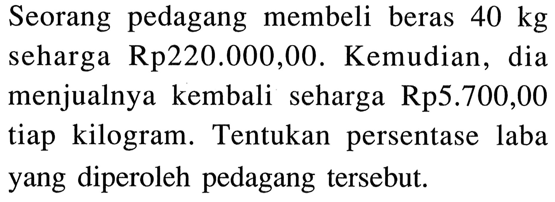 Seorang pedagang membeli beras 40 kg seharga Rp220.000,00. Kemudian, dia menjualnya kembali seharga Rp5.700,00 tiap kilogram. Tentukan persentase laba yang diperoleh pedagang tersebut.