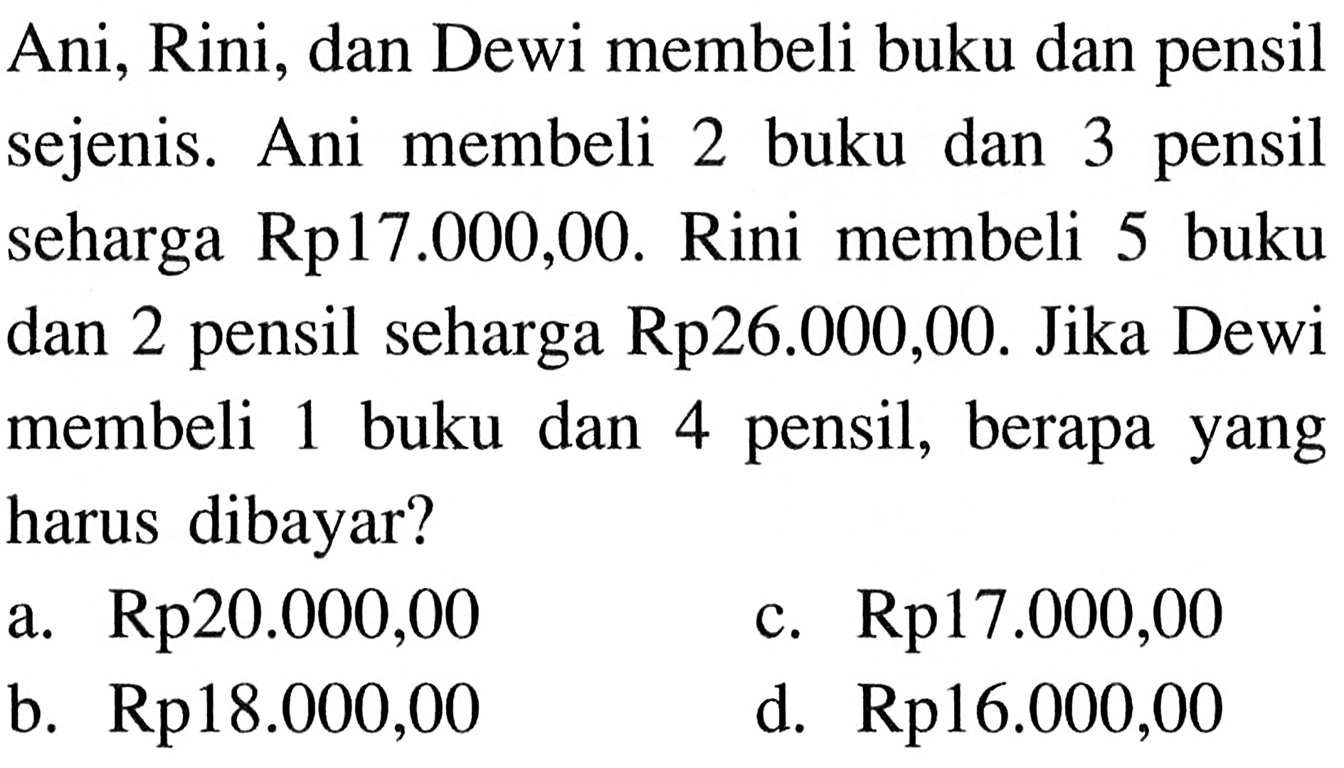 Ani, Rini, dan Dewi membeli buku dan pensil sejenis. Ani membeli 2 buku dan 3 pensil seharga Rp 17.000,00. Rini membeli 5 buku dan 2 pensil seharga Rp26.000,00. Jika Dewi berapa membeli 1 buku dan 4 pensil, berapa yang harus dibayar? a. Rp20.000,00 b. Rp17.000,00 c. Rp18.000,00 d. Rp16.000,00