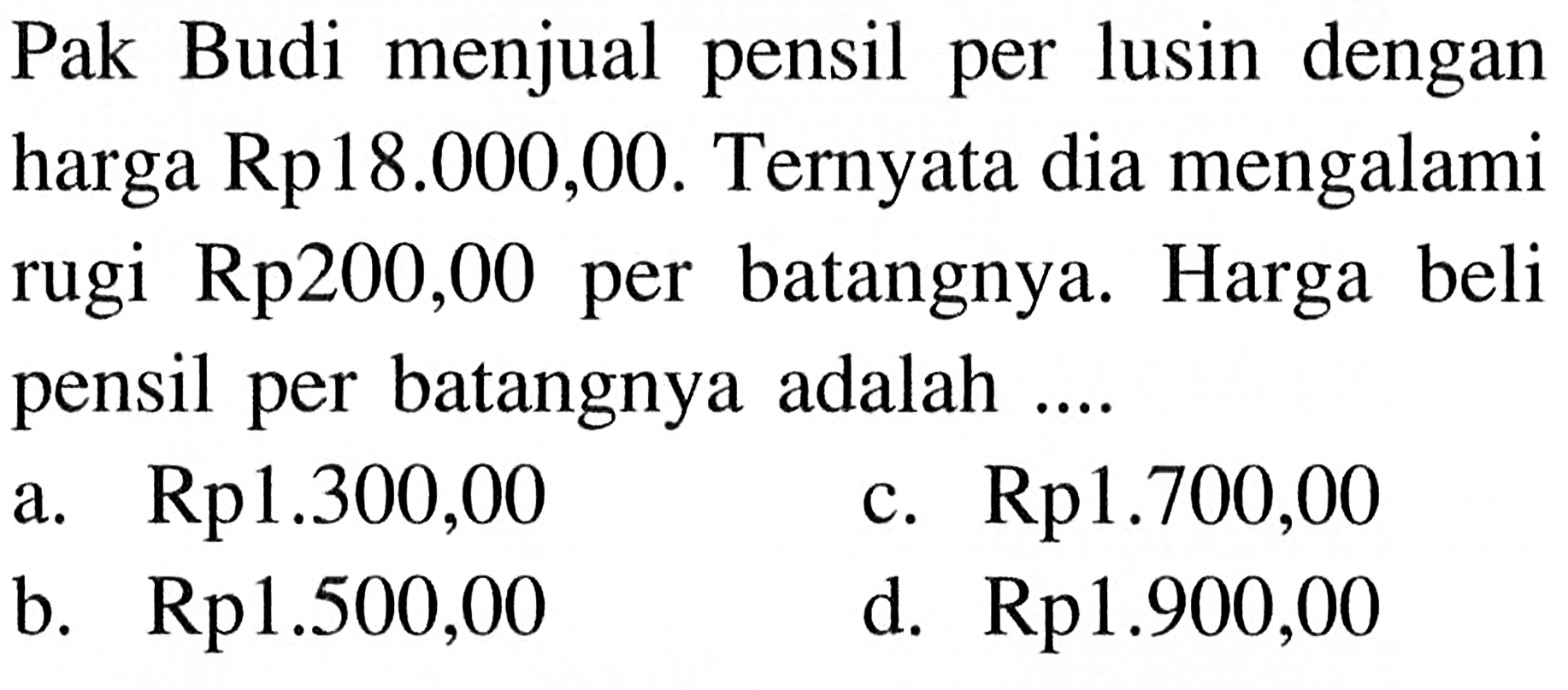 Pak Budi menjual pensil per lusin dengan harga  Rp. 18.000,00. Ternyata dia mengalami rugi Rp. 200,00 per batangnya. Harga beli pensil per batangnya adalah ....