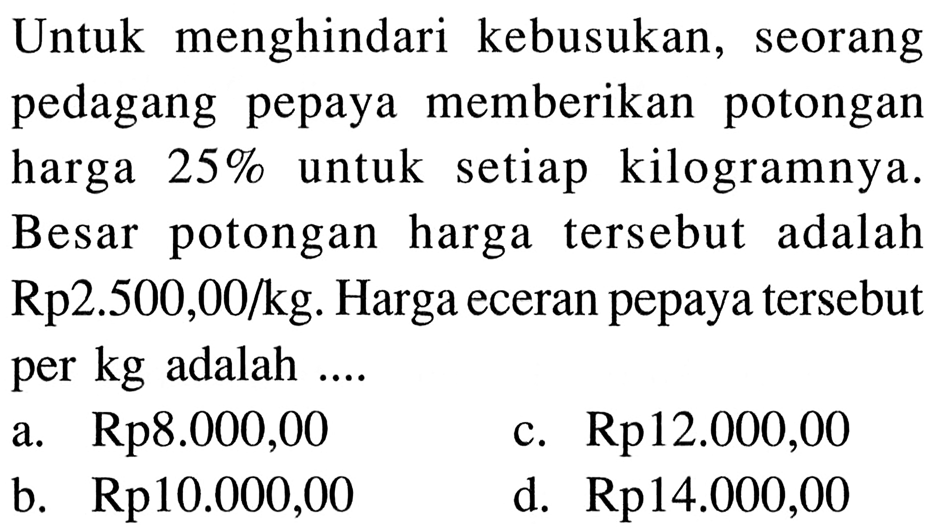 Untuk menghindari kebusukan, seorang pedagang pepaya memberikan potongan harga 25% untuk setiap kilogramnya. Besar potongan harga tersebut adalah Rp2.500,00/kg. Harga eceran pepaya tersebut per kg adalah....