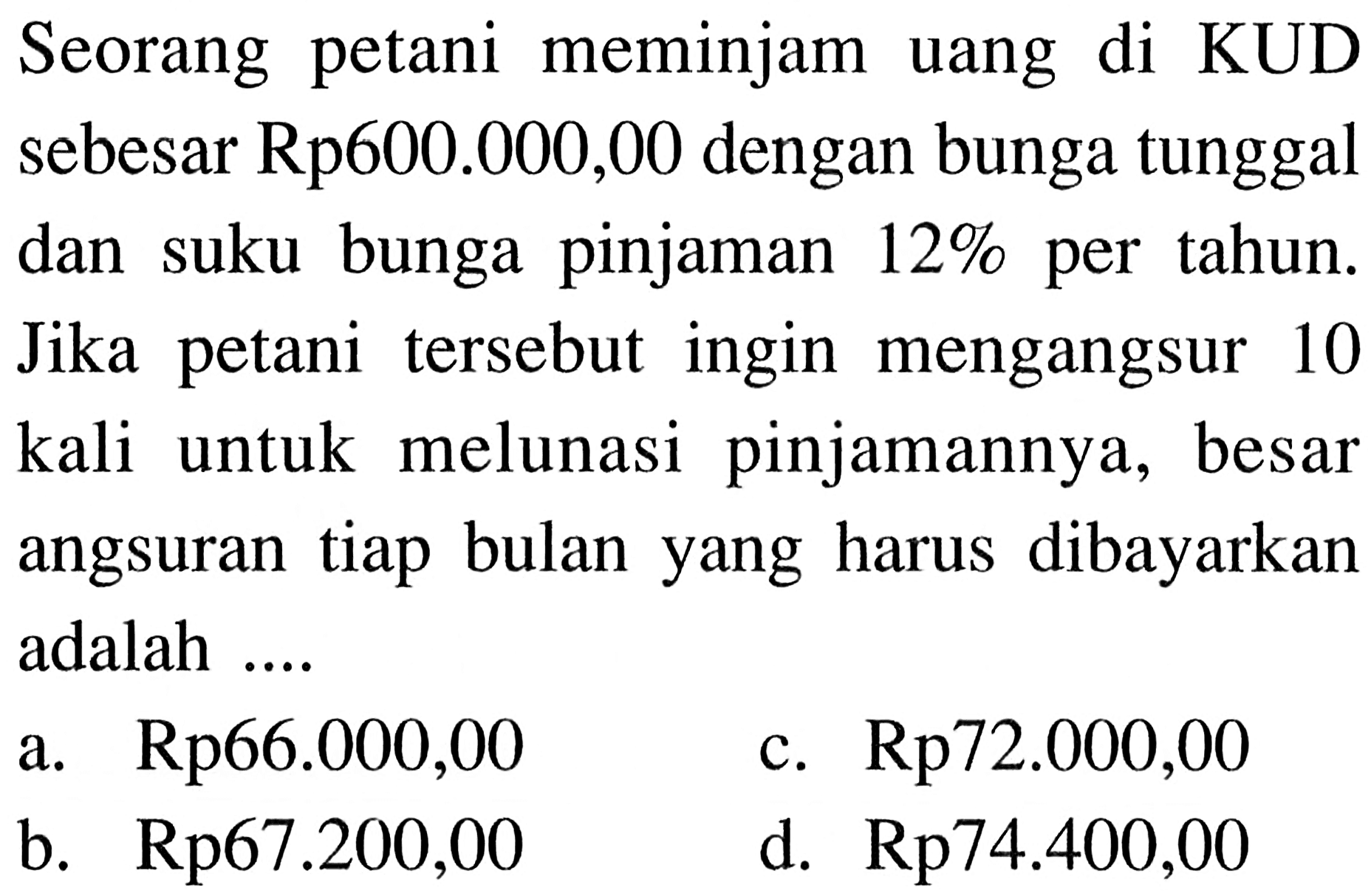 Seorang petani meminjam uang di KUD sebesar Rp600.000,00 dengan bunga tunggal dan suku bunga pinjaman 12% per tahun. Jika petani tersebut ingin mengangsur 10 kali untuk melunasi pinjamannya, besar angsuran tiap bulan yang harus dibayarkan adalah ....