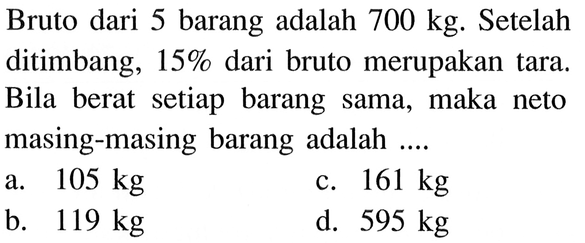 Bruto dari 5 barang adalah 700 kg. Setelah ditimbang, 15% dari bruto merupakan tara. Bila berat setiap barang sama, maka neto masing-masing barang adalah ... .