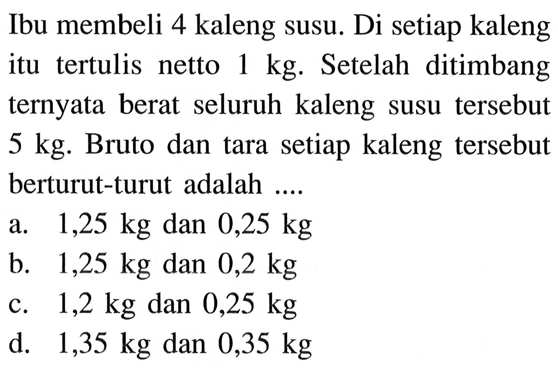 Ibu membeli 4 kaleng susu. Di setiap kaleng itu tertulis netto 1 kg. Setelah ditimbang ternyata berat seluruh kaleng susu tersebut 5 kg. Bruto dan tara setiap kaleng tersebut berturut-turut adalah ....