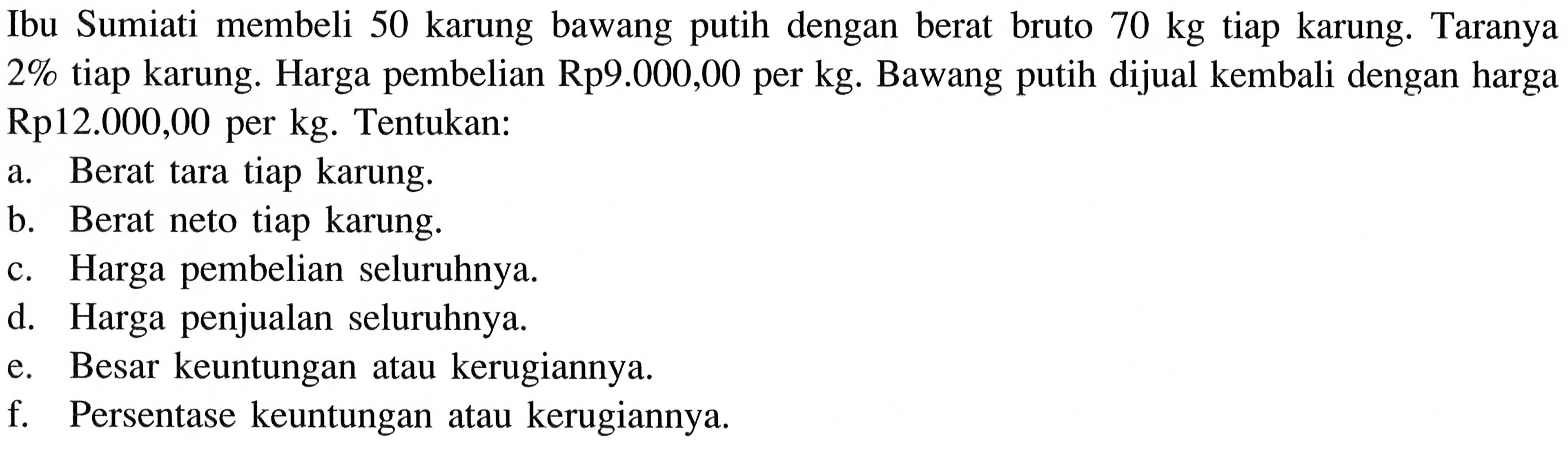 Ibu Sumiati membeli 50 karung bawang putih dengan berat bruto  70 kg  tiap karung. Taranya  2%  tiap karung. Harga pembelian  Rp 9.000,00  per  kg . Bawang putih dijual kembali dengan harga Rp12.000,00 per kg. Tentukan:a. Berat tara tiap karung.b. Berat neto tiap karung.c. Harga pembelian seluruhnya.d. Harga penjualan seluruhnya.e. Besar keuntungan atau kerugiannya.f. Persentase keuntungan atau kerugiannya.