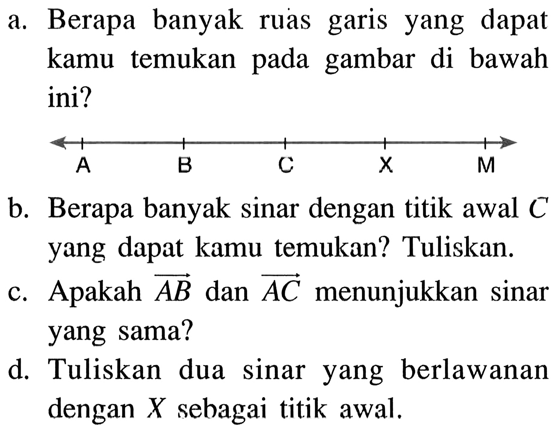 a. Berapa banyak ruas garis yang dapat kamu temukan pada gambar di bawah ini?A B C X M b. Berapa banyak sinar dengan titik awal  C  yang dapat kamu temukan? Tuliskan. c. Apakah garis AB  dan garis AC  menunjukkan sinar yang sama? d. Tuliskan dua sinar yang berlawanan dengan  X  sebagai titik awal.